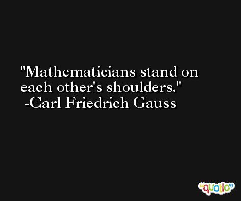 Mathematicians stand on each other's shoulders. -Carl Friedrich Gauss