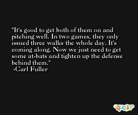 It's good to get both of them on and pitching well. In two games, they only issued three walks the whole day. It's coming along. Now we just need to get some at-bats and tighten up the defense behind them. -Carl Fuller