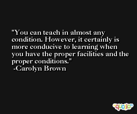 You can teach in almost any condition. However, it certainly is more conducive to learning when you have the proper facilities and the proper conditions. -Carolyn Brown