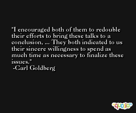 I encouraged both of them to redouble their efforts to bring these talks to a conclusion, ... They both indicated to us their sincere willingness to spend as much time as necessary to finalize these issues. -Carl Goldberg