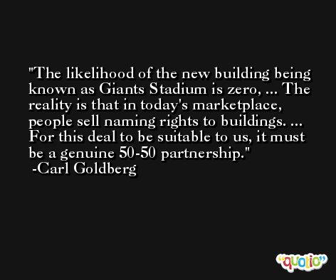 The likelihood of the new building being known as Giants Stadium is zero, ... The reality is that in today's marketplace, people sell naming rights to buildings. ... For this deal to be suitable to us, it must be a genuine 50-50 partnership. -Carl Goldberg