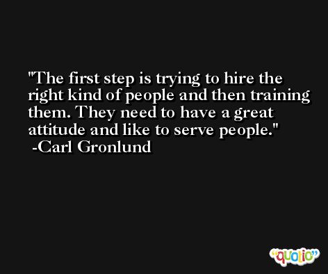 The first step is trying to hire the right kind of people and then training them. They need to have a great attitude and like to serve people. -Carl Gronlund