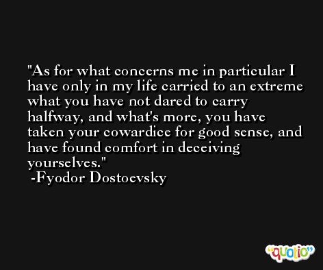 As for what concerns me in particular I have only in my life carried to an extreme what you have not dared to carry halfway, and what's more, you have taken your cowardice for good sense, and have found comfort in deceiving yourselves. -Fyodor Dostoevsky