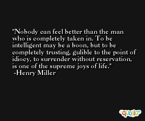Nobody can feel better than the man who is completely taken in. To be intelligent may be a boon, but to be completely trusting, gulible to the point of idiocy, to surrender without reservation, is one of the supreme joys of life. -Henry Miller