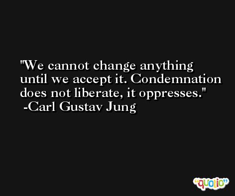 We cannot change anything until we accept it. Condemnation does not liberate, it oppresses. -Carl Gustav Jung