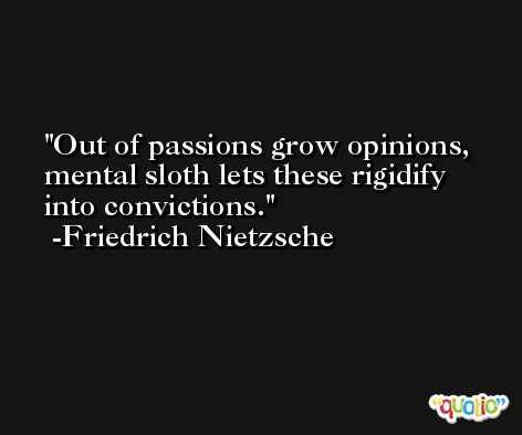 Out of passions grow opinions, mental sloth lets these rigidify into convictions. -Friedrich Nietzsche