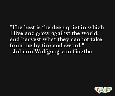 The best is the deep quiet in which I live and grow against the world, and harvest what they cannot take from me by fire and sword. -Johann Wolfgang von Goethe