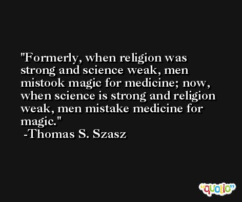 Formerly, when religion was strong and science weak, men mistook magic for medicine; now, when science is strong and religion weak, men mistake medicine for magic. -Thomas S. Szasz