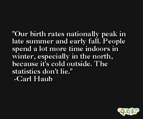 Our birth rates nationally peak in late summer and early fall. People spend a lot more time indoors in winter, especially in the north, because it's cold outside. The statistics don't lie. -Carl Haub
