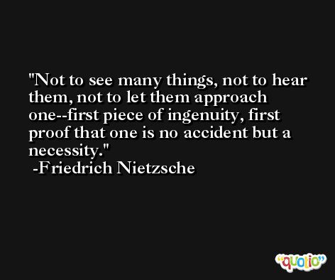 Not to see many things, not to hear them, not to let them approach one--first piece of ingenuity, first proof that one is no accident but a necessity. -Friedrich Nietzsche