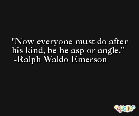 Now everyone must do after his kind, be he asp or angle. -Ralph Waldo Emerson