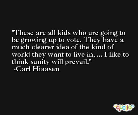 These are all kids who are going to be growing up to vote. They have a much clearer idea of the kind of world they want to live in, ... I like to think sanity will prevail. -Carl Hiaasen
