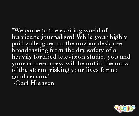 Welcome to the exciting world of hurricane journalism! While your highly paid colleagues on the anchor desk are broadcasting from the dry safety of a heavily fortified television studio, you and your camera crew will be out in the maw of the storm, risking your lives for no good reason. -Carl Hiaasen