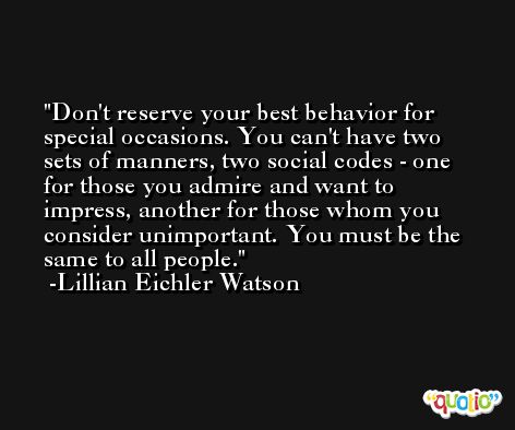 Don't reserve your best behavior for special occasions. You can't have two sets of manners, two social codes - one for those you admire and want to impress, another for those whom you consider unimportant. You must be the same to all people. -Lillian Eichler Watson