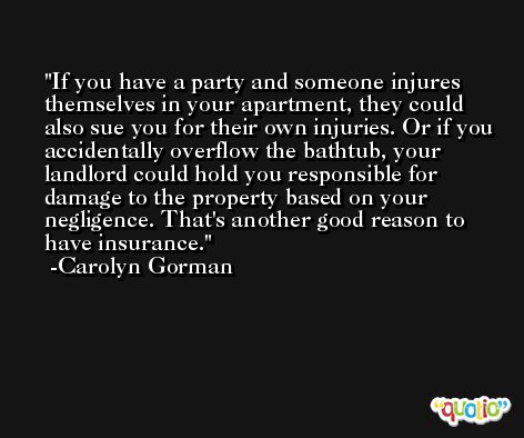 If you have a party and someone injures themselves in your apartment, they could also sue you for their own injuries. Or if you accidentally overflow the bathtub, your landlord could hold you responsible for damage to the property based on your negligence. That's another good reason to have insurance. -Carolyn Gorman