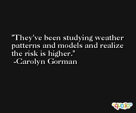 They've been studying weather patterns and models and realize the risk is higher. -Carolyn Gorman
