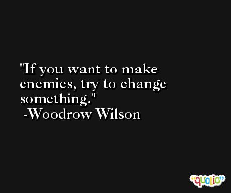 If you want to make enemies, try to change something. -Woodrow Wilson