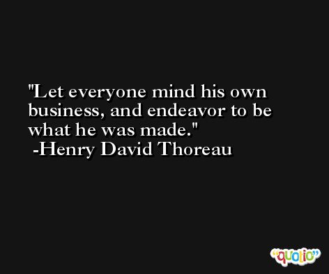 Let everyone mind his own business, and endeavor to be what he was made. -Henry David Thoreau