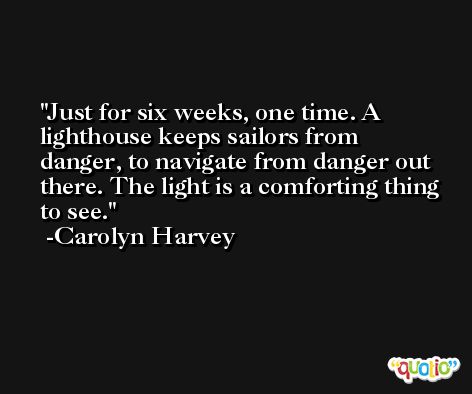 Just for six weeks, one time. A lighthouse keeps sailors from danger, to navigate from danger out there. The light is a comforting thing to see. -Carolyn Harvey