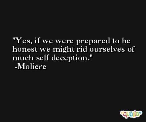 Yes, if we were prepared to be honest we might rid ourselves of much self deception. -Moliere