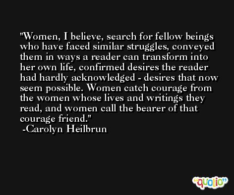 Women, I believe, search for fellow beings who have faced similar struggles, conveyed them in ways a reader can transform into her own life, confirmed desires the reader had hardly acknowledged - desires that now seem possible. Women catch courage from the women whose lives and writings they read, and women call the bearer of that courage friend. -Carolyn Heilbrun