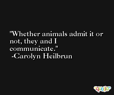 Whether animals admit it or not, they and I communicate. -Carolyn Heilbrun