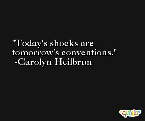 Today's shocks are tomorrow's conventions. -Carolyn Heilbrun