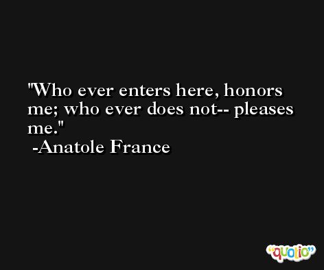 Who ever enters here, honors me; who ever does not-- pleases me. -Anatole France