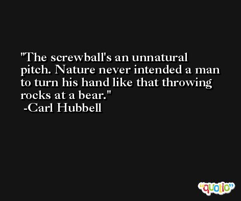 The screwball's an unnatural pitch. Nature never intended a man to turn his hand like that throwing rocks at a bear. -Carl Hubbell