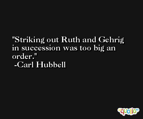 Striking out Ruth and Gehrig in succession was too big an order. -Carl Hubbell