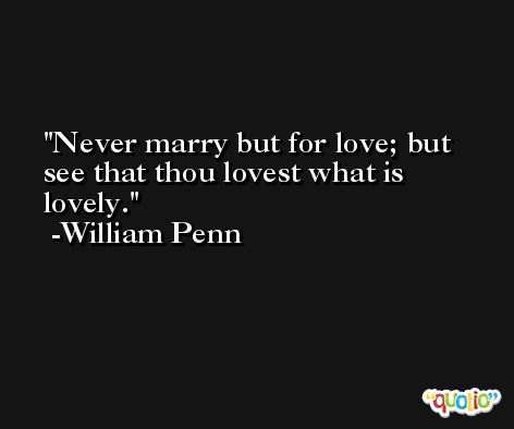Never marry but for love; but see that thou lovest what is lovely. -William Penn