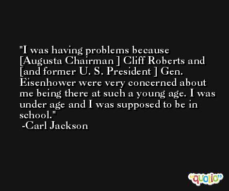 I was having problems because [Augusta Chairman ] Cliff Roberts and [and former U. S. President ] Gen. Eisenhower were very concerned about me being there at such a young age. I was under age and I was supposed to be in school. -Carl Jackson