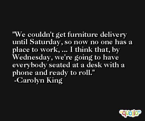We couldn't get furniture delivery until Saturday, so now no one has a place to work, ... I think that, by Wednesday, we're going to have everybody seated at a desk with a phone and ready to roll. -Carolyn King