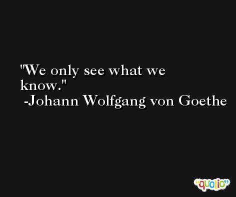 We only see what we know. -Johann Wolfgang von Goethe