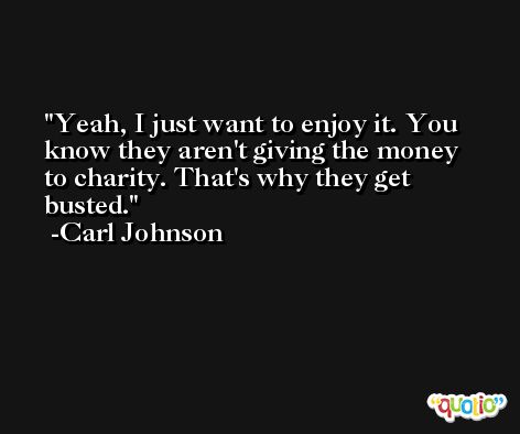 Yeah, I just want to enjoy it. You know they aren't giving the money to charity. That's why they get busted. -Carl Johnson