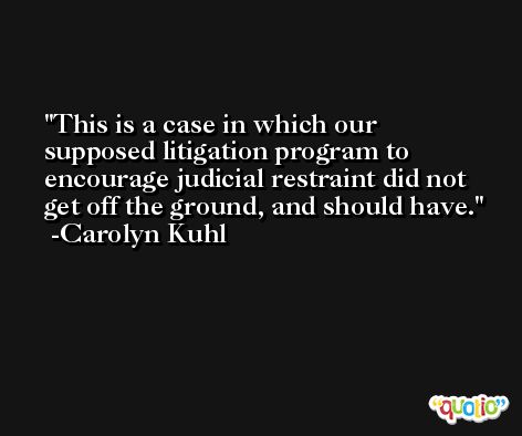 This is a case in which our supposed litigation program to encourage judicial restraint did not get off the ground, and should have. -Carolyn Kuhl