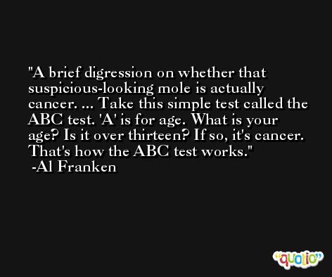 A brief digression on whether that suspicious-looking mole is actually cancer. ... Take this simple test called the ABC test. 'A' is for age. What is your age? Is it over thirteen? If so, it's cancer. That's how the ABC test works. -Al Franken