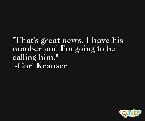 That's great news. I have his number and I'm going to be calling him. -Carl Krauser