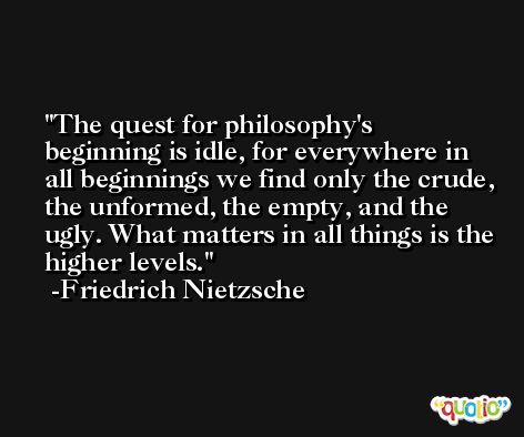 The quest for philosophy's beginning is idle, for everywhere in all beginnings we find only the crude, the unformed, the empty, and the ugly. What matters in all things is the higher levels. -Friedrich Nietzsche