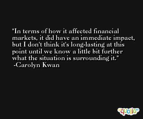 In terms of how it affected financial markets, it did have an immediate impact, but I don't think it's long-lasting at this point until we know a little bit further what the situation is surrounding it. -Carolyn Kwan