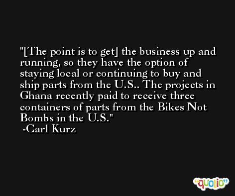 [The point is to get] the business up and running, so they have the option of staying local or continuing to buy and ship parts from the U.S.. The projects in Ghana recently paid to receive three containers of parts from the Bikes Not Bombs in the U.S. -Carl Kurz
