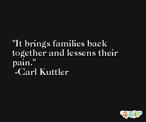 It brings families back together and lessens their pain. -Carl Kuttler