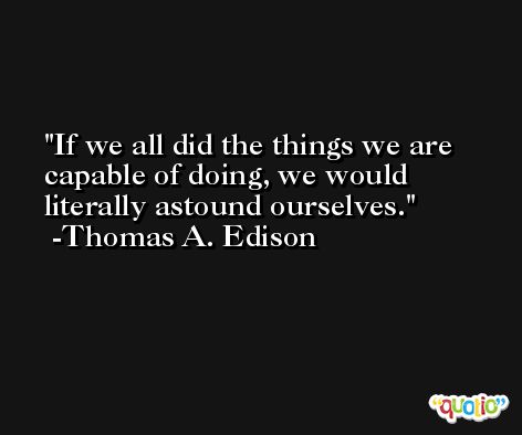 If we all did the things we are capable of doing, we would literally astound ourselves. -Thomas A. Edison