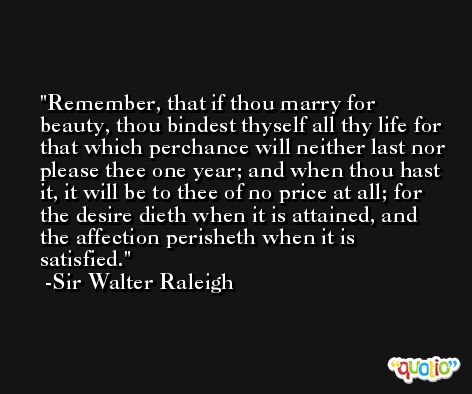Remember, that if thou marry for beauty, thou bindest thyself all thy life for that which perchance will neither last nor please thee one year; and when thou hast it, it will be to thee of no price at all; for the desire dieth when it is attained, and the affection perisheth when it is satisfied. -Sir Walter Raleigh