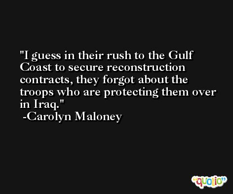 I guess in their rush to the Gulf Coast to secure reconstruction contracts, they forgot about the troops who are protecting them over in Iraq. -Carolyn Maloney