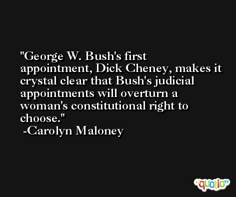 George W. Bush's first appointment, Dick Cheney, makes it crystal clear that Bush's judicial appointments will overturn a woman's constitutional right to choose. -Carolyn Maloney
