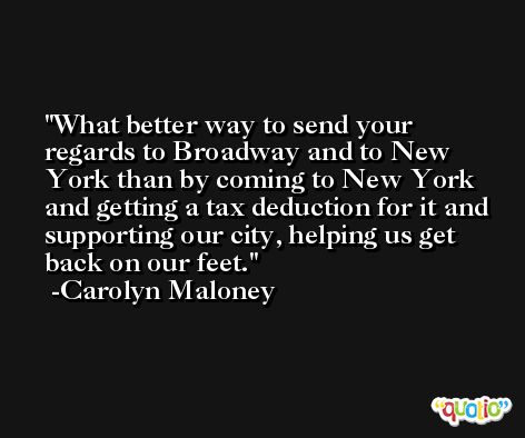 What better way to send your regards to Broadway and to New York than by coming to New York and getting a tax deduction for it and supporting our city, helping us get back on our feet. -Carolyn Maloney