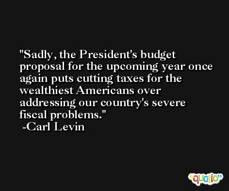 Sadly, the President's budget proposal for the upcoming year once again puts cutting taxes for the wealthiest Americans over addressing our country's severe fiscal problems. -Carl Levin