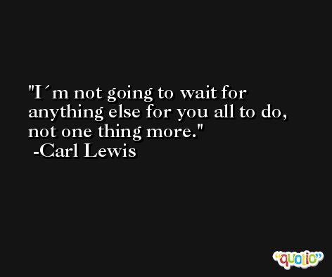 I´m not going to wait for anything else for you all to do, not one thing more. -Carl Lewis