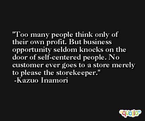 Too many people think only of their own profit. But business opportunity seldom knocks on the door of self-centered people. No customer ever goes to a store merely to please the storekeeper. -Kazuo Inamori